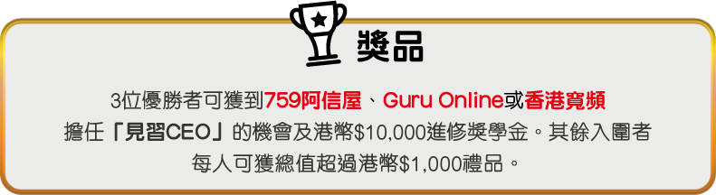獎品 - 3位優勝者可獲到759阿信屋、Guru Online或香港寬頻擔任「見習CEO」的機會及$10,000進修獎學金。其餘入圍者每人可獲總值$1,000禮品。