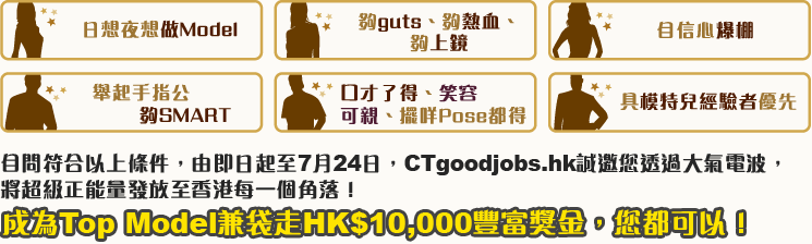日想夜想做Model, 夠guts、夠熱血、夠上鏡, 自信心爆棚, 舉起手指公夠SMART, 口才了得、笑容可親、擺咩Pose都得, 具模特兒經驗者優先。自問符合以上條件，由即日起至7月24日，CTgoodjobs.hk誠邀您透過大氣電波，將超級正能量發放至香港每一個角落！成為Top Model兼袋走HK$10,000豐富獎金，您都可以！