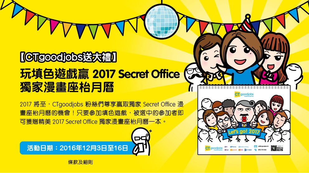 【CTgoodjobs送大禮：2017 Secret Office獨家漫畫座枱月曆】2017將至，CTgoodjobs粉絲們尊享贏取獨家Secret Office漫畫座枱月曆的機會！只要參加填色遊戲，被選中的參加者即可獲贈精美2017 Secret Office獨家漫畫座枱月曆一本。